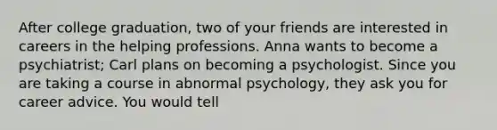 After college graduation, two of your friends are interested in careers in the helping professions. Anna wants to become a psychiatrist; Carl plans on becoming a psychologist. Since you are taking a course in abnormal psychology, they ask you for career advice. You would tell