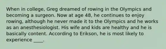 When in college, Greg dreamed of rowing in the Olympics and becoming a surgeon. Now at age 48, he continues to enjoy rowing, although he never made it to the Olympics and he works as an anesthesiologist. His wife and kids are healthy and he is basically content. According to Erikson, he is most likely to experience ____.​