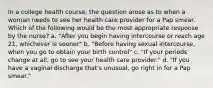 In a college health course, the question arose as to when a woman needs to see her health care provider for a Pap smear. Which of the following would be the most appropriate response by the nurse? a. "After you begin having intercourse or reach age 21, whichever is sooner" b. "Before having sexual intercourse, when you go to obtain your birth control" c. "If your periods change at all, go to see your health care provider." d. "If you have a vaginal discharge that's unusual, go right in for a Pap smear."