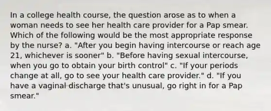 In a college health course, the question arose as to when a woman needs to see her health care provider for a Pap smear. Which of the following would be the most appropriate response by the nurse? a. "After you begin having intercourse or reach age 21, whichever is sooner" b. "Before having sexual intercourse, when you go to obtain your birth control" c. "If your periods change at all, go to see your health care provider." d. "If you have a vaginal discharge that's unusual, go right in for a Pap smear."