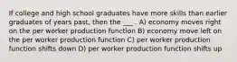 If college and high school graduates have more skills than earlier graduates of years past, then the ___ . A) economy moves right on the per worker production function B) economy move left on the per worker production function C) per worker production function shifts down D) per worker production function shifts up