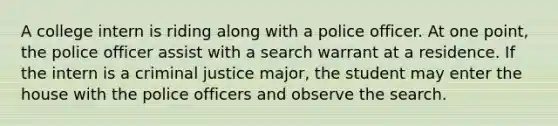 A college intern is riding along with a police officer. At one point, the police officer assist with a search warrant at a residence. If the intern is a criminal justice major, the student may enter the house with the police officers and observe the search.