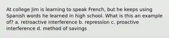 At college Jim is learning to speak French, but he keeps using Spanish words he learned in high school. What is this an example of? a. retroactive interference b. repression c. proactive interference d. method of savings