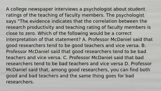 A college newspaper interviews a psychologist about student ratings of the teaching of faculty members. The psychologist says "The evidence indicates that the correlation between the research productivity and teaching rating of faculty members is close to zero. Which of the following would be a correct interpretation of that statement? A. Professor McDaniel said that good researchers tend to be good teachers and vice versa. B. Professor McDaniel said that good researchers tend to be bad teachers and vice versa. C. Professor McDaniel said that bad researchers tend to be bad teachers and vice versa D. Professor McDaniel said that, among good researchers, you can find both good and bad teachers and the same thing goes for bad researchers.