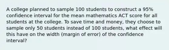 A college planned to sample 100 students to construct a 95% confidence interval for the mean mathematics ACT score for all students at the college. To save time and money, they choose to sample only 50 students instead of 100 students, what effect will this have on the width (margin of error) of the confidence interval?