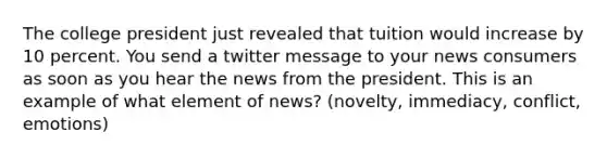 The college president just revealed that tuition would increase by 10 percent. You send a twitter message to your news consumers as soon as you hear the news from the president. This is an example of what element of news? (novelty, immediacy, conflict, emotions)