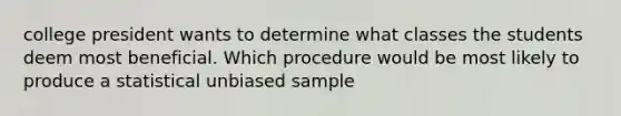 college president wants to determine what classes the students deem most beneficial. Which procedure would be most likely to produce a statistical unbiased sample