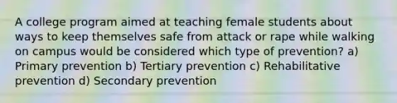 A college program aimed at teaching female students about ways to keep themselves safe from attack or rape while walking on campus would be considered which type of prevention? a) Primary prevention b) Tertiary prevention c) Rehabilitative prevention d) Secondary prevention