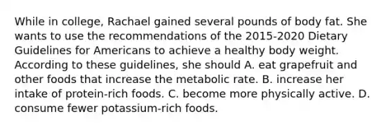 While in college, Rachael gained several pounds of body fat. She wants to use the recommendations of the 2015-2020 Dietary Guidelines for Americans to achieve a healthy body weight. According to these guidelines, she should A. eat grapefruit and other foods that increase the metabolic rate. B. increase her intake of protein-rich foods. C. become more physically active. D. consume fewer potassium-rich foods.