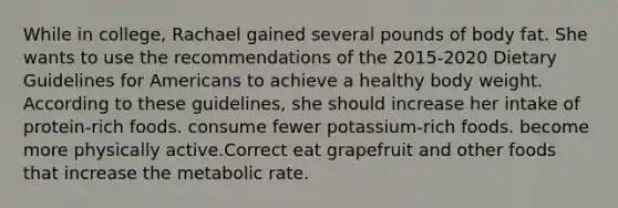 While in college, Rachael gained several pounds of body fat. She wants to use the recommendations of the 2015-2020 Dietary Guidelines for Americans to achieve a healthy body weight. According to these guidelines, she should increase her intake of protein-rich foods. consume fewer potassium-rich foods. become more physically active.Correct eat grapefruit and other foods that increase the metabolic rate.