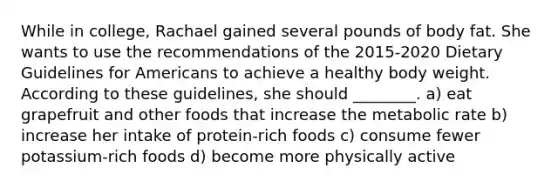 While in college, Rachael gained several pounds of body fat. She wants to use the recommendations of the 2015-2020 Dietary Guidelines for Americans to achieve a healthy body weight. According to these guidelines, she should ________. a) eat grapefruit and other foods that increase the metabolic rate b) increase her intake of protein-rich foods c) consume fewer potassium-rich foods d) become more physically active