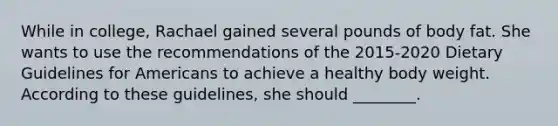 While in college, Rachael gained several pounds of body fat. She wants to use the recommendations of the 2015-2020 Dietary Guidelines for Americans to achieve a healthy body weight. According to these guidelines, she should ________.