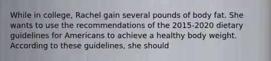 While in college, Rachel gain several pounds of body fat. She wants to use the recommendations of the 2015-2020 dietary guidelines for Americans to achieve a healthy body weight. According to these guidelines, she should