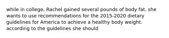 while in college, Rachel gained several pounds of body fat. she wants to use recommendations for the 2015-2020 dietary guidelines for America to achieve a healthy body weight. according to the guidelines she should
