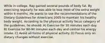 While in college, Ray gained several pounds of body fat. By exercising regularly he was able to lose most of the extra weight within 6 months. He wants to use the recommendations of the Dietary Guidelines for Americans 2005 to maintain his healthy body weight. According to the physical activity focus category of the guidelines, he should: A) Exercise for 30 minutes each day. B) Exercise for 60-90 minutes each day and control his energy intake. C) Avoid all forms of physical activity. D) Focus only on dietary changes without exercise.