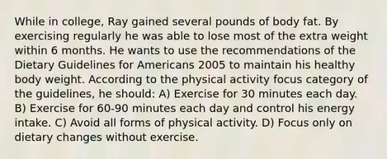 While in college, Ray gained several pounds of body fat. By exercising regularly he was able to lose most of the extra weight within 6 months. He wants to use the recommendations of the Dietary Guidelines for Americans 2005 to maintain his healthy body weight. According to the physical activity focus category of the guidelines, he should: A) Exercise for 30 minutes each day. B) Exercise for 60-90 minutes each day and control his energy intake. C) Avoid all forms of physical activity. D) Focus only on dietary changes without exercise.