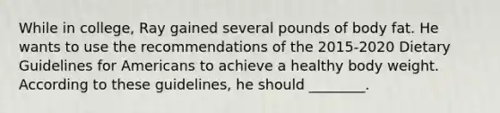 While in college, Ray gained several pounds of body fat. He wants to use the recommendations of the 2015-2020 Dietary Guidelines for Americans to achieve a healthy body weight. According to these guidelines, he should ________.