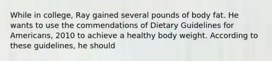 While in college, Ray gained several pounds of body fat. He wants to use the commendations of Dietary Guidelines for Americans, 2010 to achieve a healthy body weight. According to these guidelines, he should