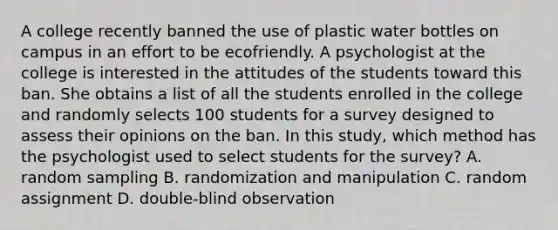 A college recently banned the use of plastic water bottles on campus in an effort to be ecofriendly. A psychologist at the college is interested in the attitudes of the students toward this ban. She obtains a list of all the students enrolled in the college and randomly selects 100 students for a survey designed to assess their opinions on the ban. In this study, which method has the psychologist used to select students for the survey? A. random sampling B. randomization and manipulation C. random assignment D. double-blind observation