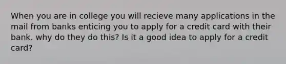 When you are in college you will recieve many applications in the mail from banks enticing you to apply for a credit card with their bank. why do they do this? Is it a good idea to apply for a credit card?