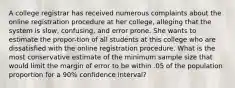 A college registrar has received numerous complaints about the online registration procedure at her college, alleging that the system is slow, confusing, and error prone. She wants to estimate the propor-tion of all students at this college who are dissatisfied with the online registration procedure. What is the most conservative estimate of the minimum sample size that would limit the margin of error to be within .05 of the population proportion for a 90% confidence interval?