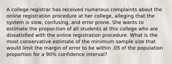 A college registrar has received numerous complaints about the online registration procedure at her college, alleging that the system is slow, confusing, and error prone. She wants to estimate the propor-tion of all students at this college who are dissatisfied with the online registration procedure. What is the most conservative estimate of the minimum sample size that would limit the margin of error to be within .05 of the population proportion for a 90% confidence interval?