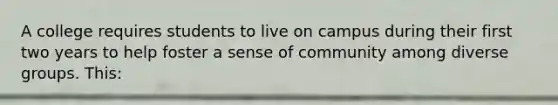 A college requires students to live on campus during their first two years to help foster a sense of community among diverse groups. This: