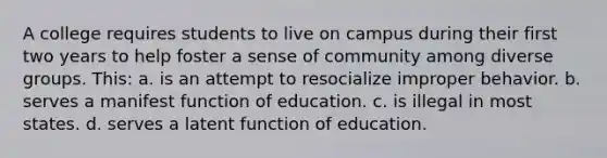 A college requires students to live on campus during their first two years to help foster a sense of community among diverse groups. This: a. is an attempt to resocialize improper behavior. b. serves a manifest function of education. c. is illegal in most states. d. serves a latent function of education.