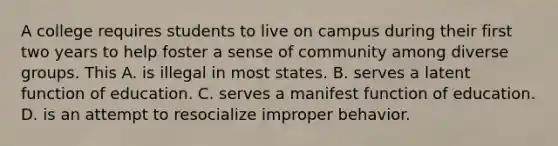 A college requires students to live on campus during their first two years to help foster a sense of community among diverse groups. This A. is illegal in most states. B. serves a latent function of education. C. serves a manifest function of education. D. is an attempt to resocialize improper behavior.