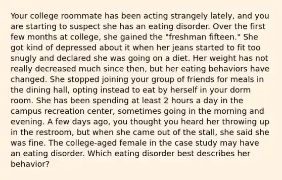 Your college roommate has been acting strangely lately, and you are starting to suspect she has an eating disorder. Over the first few months at college, she gained the "freshman fifteen." She got kind of depressed about it when her jeans started to fit too snugly and declared she was going on a diet. Her weight has not really decreased much since then, but her eating behaviors have changed. She stopped joining your group of friends for meals in the dining hall, opting instead to eat by herself in your dorm room. She has been spending at least 2 hours a day in the campus recreation center, sometimes going in the morning and evening. A few days ago, you thought you heard her throwing up in the restroom, but when she came out of the stall, she said she was fine. The college-aged female in the case study may have an eating disorder. Which eating disorder best describes her behavior?