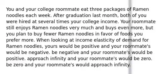 You and your college roommate eat three packages of Ramen noodles each week. After graduation last month, both of you were hired at several times your college income. Your roommate still enjoys Ramen noodles very much and buys even more, but you plan to buy fewer Ramen noodles in favor of foods you prefer more. When looking at income elasticity of demand for Ramen noodles, yours would be positive and your roommate's would be negative. be negative and your roommate's would be positive. approach infinity and your roommate's would be zero. be zero and your roommate's would approach infinity.