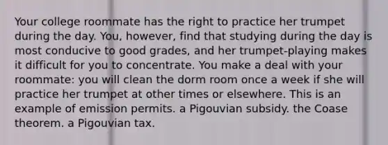 Your college roommate has the right to practice her trumpet during the day. You, however, find that studying during the day is most conducive to good grades, and her trumpet-playing makes it difficult for you to concentrate. You make a deal with your roommate: you will clean the dorm room once a week if she will practice her trumpet at other times or elsewhere. This is an example of emission permits. a Pigouvian subsidy. the Coase theorem. a Pigouvian tax.
