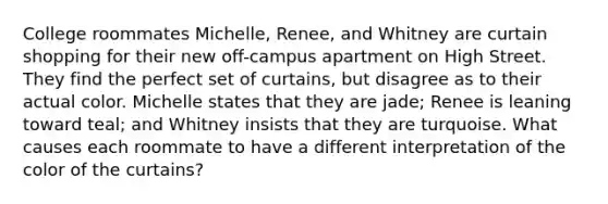 College roommates Michelle, Renee, and Whitney are curtain shopping for their new off-campus apartment on High Street. They find the perfect set of curtains, but disagree as to their actual color. Michelle states that they are jade; Renee is leaning toward teal; and Whitney insists that they are turquoise. What causes each roommate to have a different interpretation of the color of the curtains?