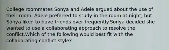 College roommates Sonya and Adele argued about the use of their room. Adele preferred to study in the room at night, but Sonya liked to have friends over frequently.Sonya decided she wanted to use a collaborating approach to resolve the conflict.Which of the following would best fit with the collaborating conflict style?