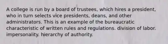 A college is run by a board of trustees, which hires a president, who in turn selects vice presidents, deans, and other administrators. This is an example of the bureaucratic characteristic of written rules and regulations. division of labor. impersonality. hierarchy of authority.