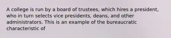 A college is run by a board of trustees, which hires a president, who in turn selects vice presidents, deans, and other administrators. This is an example of the bureaucratic characteristic of