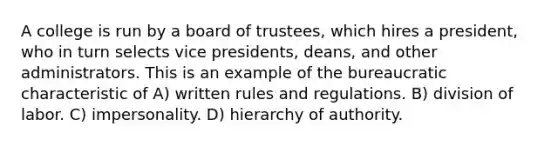 A college is run by a board of trustees, which hires a president, who in turn selects vice presidents, deans, and other administrators. This is an example of the bureaucratic characteristic of A) written rules and regulations. B) division of labor. C) impersonality. D) hierarchy of authority.