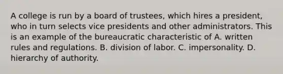 A college is run by a board of trustees, which hires a president, who in turn selects vice presidents and other administrators. This is an example of the bureaucratic characteristic of A. written rules and regulations. B. division of labor. C. impersonality. D. hierarchy of authority.