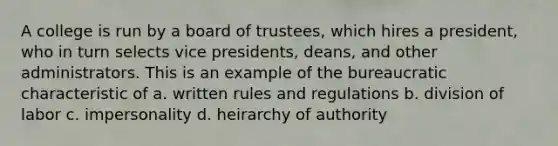 A college is run by a board of trustees, which hires a president, who in turn selects vice presidents, deans, and other administrators. This is an example of the bureaucratic characteristic of a. written rules and regulations b. division of labor c. impersonality d. heirarchy of authority