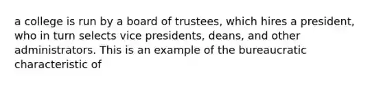 a college is run by a board of trustees, which hires a president, who in turn selects vice presidents, deans, and other administrators. This is an example of the bureaucratic characteristic of