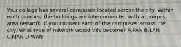 Your college has several campuses located across the city. Within each campus, the buildings are interconnected with a campus area network. If you connect each of the campuses across the city, what type of network would this become? A.PAN B.LAN C.MAN D.WAN