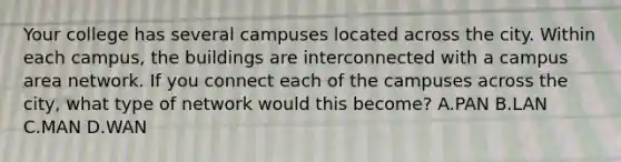 Your college has several campuses located across the city. Within each campus, the buildings are interconnected with a campus area network. If you connect each of the campuses across the city, what type of network would this become? A.PAN B.LAN C.MAN D.WAN