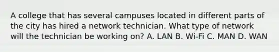 A college that has several campuses located in different parts of the city has hired a network technician. What type of network will the technician be working on? A. LAN B. Wi-Fi C. MAN D. WAN