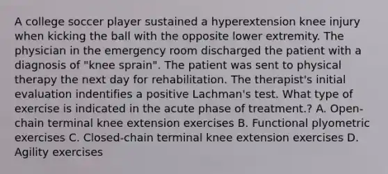 A college soccer player sustained a hyperextension knee injury when kicking the ball with the opposite lower extremity. The physician in the emergency room discharged the patient with a diagnosis of "knee sprain". The patient was sent to physical therapy the next day for rehabilitation. The therapist's initial evaluation indentifies a positive Lachman's test. What type of exercise is indicated in the acute phase of treatment.? A. Open-chain terminal knee extension exercises B. Functional plyometric exercises C. Closed-chain terminal knee extension exercises D. Agility exercises