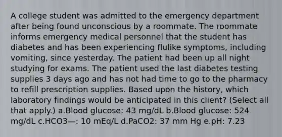 A college student was admitted to the emergency department after being found unconscious by a roommate. The roommate informs emergency medical personnel that the student has diabetes and has been experiencing flulike symptoms, including vomiting, since yesterday. The patient had been up all night studying for exams. The patient used the last diabetes testing supplies 3 days ago and has not had time to go to the pharmacy to refill prescription supplies. Based upon the history, which laboratory findings would be anticipated in this client? (Select all that apply.) a.Blood glucose: 43 mg/dL b.Blood glucose: 524 mg/dL c.HCO3—: 10 mEq/L d.PaCO2: 37 mm Hg e.pH: 7.23