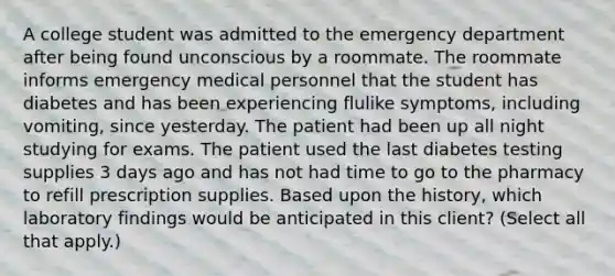 A college student was admitted to the emergency department after being found unconscious by a roommate. The roommate informs emergency medical personnel that the student has diabetes and has been experiencing flulike symptoms, including vomiting, since yesterday. The patient had been up all night studying for exams. The patient used the last diabetes testing supplies 3 days ago and has not had time to go to the pharmacy to refill prescription supplies. Based upon the history, which laboratory findings would be anticipated in this client? (Select all that apply.)