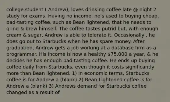 college student ( Andrew), loves drinking coffee late @ night 2 study for exams. Having no income, he's used to buying cheap, bad-tasting coffee, such as Bean lightened, that he needs to grind & brew himself. The coffee tastes putrid but, with enough cream & sugar, Andrew is able to tolerate it. Occasionally , he does go out to Starbucks when he has spare money. After graduation, Andrew gets a job working at a database firm as a programmer. His income is now a healthy 75,000 a year, & he decides he has enough bad-tasting coffee. He ends up buying coffee daily from Starbucks, even though it costs significantly more than Bean lightened. 1) in economic terms, Starbucks coffee is for Andrew a (blank) 2) Bean Lightened coffee is for Andrew a (blank) 3) Andrews demand for Starbucks coffee changed as a result of