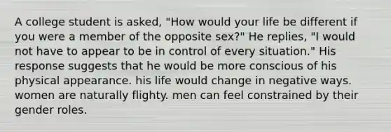 A college student is asked, "How would your life be different if you were a member of the opposite sex?" He replies, "I would not have to appear to be in control of every situation." His response suggests that he would be more conscious of his physical appearance. his life would change in negative ways. women are naturally flighty. men can feel constrained by their gender roles.