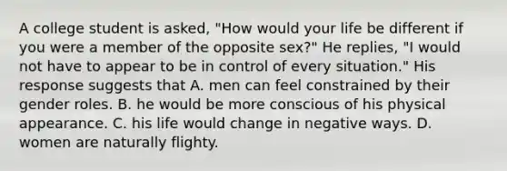 A college student is asked, "How would your life be different if you were a member of the opposite sex?" He replies, "I would not have to appear to be in control of every situation." His response suggests that A. men can feel constrained by their gender roles. B. he would be more conscious of his physical appearance. C. his life would change in negative ways. D. women are naturally flighty.