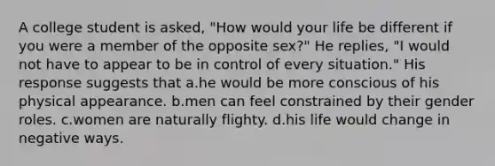 A college student is asked, "How would your life be different if you were a member of the opposite sex?" He replies, "I would not have to appear to be in control of every situation." His response suggests that a.he would be more conscious of his physical appearance. b.men can feel constrained by their gender roles. c.women are naturally flighty. d.his life would change in negative ways.